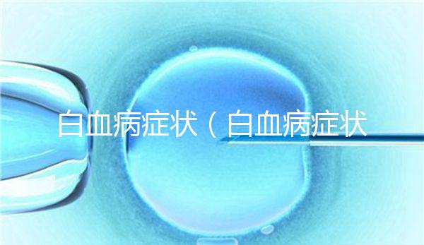 白血病癥狀(白血病癥狀初期征兆)