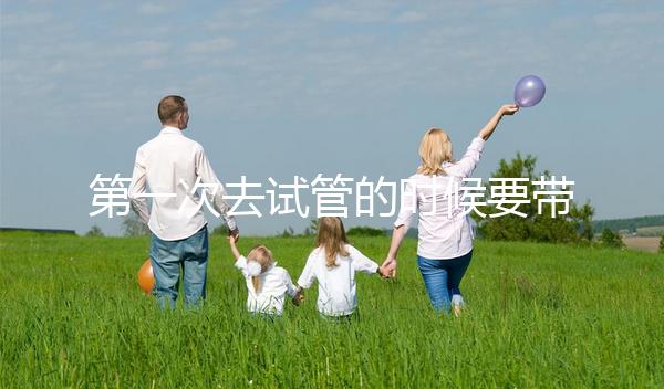 第一次去試管的時候要帶什么東西快速看！材料準備好了，小心白跑