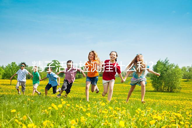 精子活力檢測掛什么科?這份檢查攻略趕緊來收下!