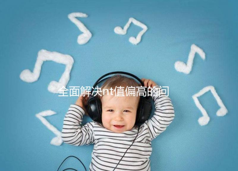 全面解決nt值偏高的問題，要孩子還是引產(chǎn)不再存疑