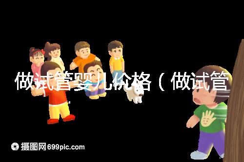 做試管嬰兒價格(做試管嬰兒價格多少)