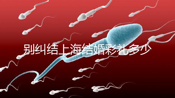 別糾結上海結婚彩禮多少錢了！先把訂婚給女方禮金備好再說