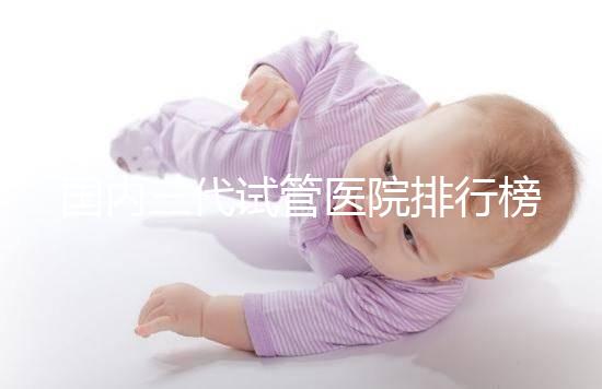 國內(nèi)三代試管醫(yī)院排行榜一覽,70家好機構任你挑