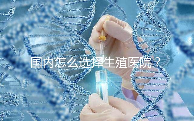 國內(nèi)怎么選擇生殖醫(yī)院？附國內(nèi)top10生殖中心醫(yī)院簡介