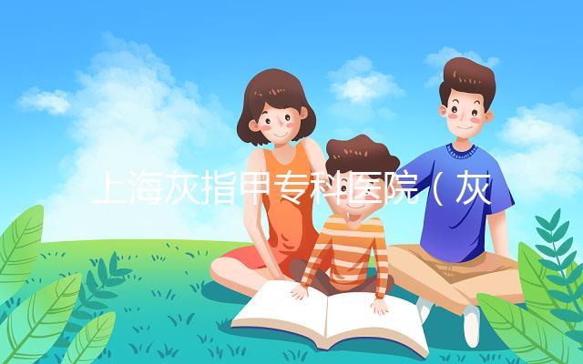 上海灰指甲專科醫(yī)院（灰指甲專科醫(yī)院哪家最好）