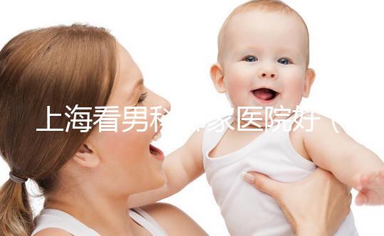 上海看男科哪家醫院好(上海最好男科醫院排名第一)