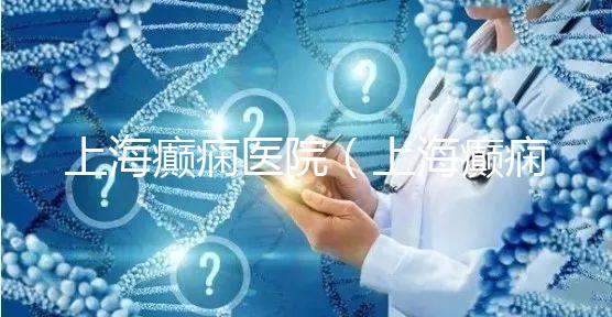 上海癲癇醫院（上海癲癇醫院排名）