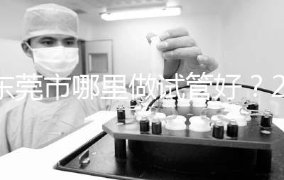 東莞市哪里做試管好？2025年醫院選擇全攻略、成功率對比與個性化方案指南