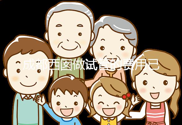 成都西囡做試管的費用已公布，附2025最新西囡醫院試管成功率！