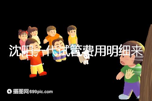 沈陽一代試管費用明細來了！附2024年前三醫院詳情