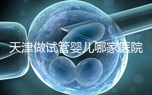 天津做試管嬰兒哪家醫院最好（2025試管收費價目表最新消息）