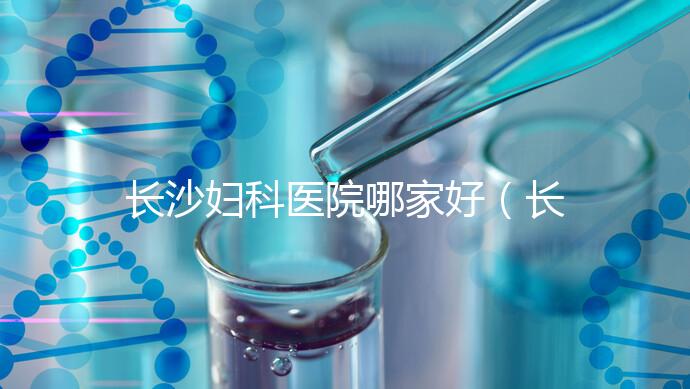 長沙婦科醫(yī)院哪家好（長沙婦科醫(yī)院哪家好不用排隊）