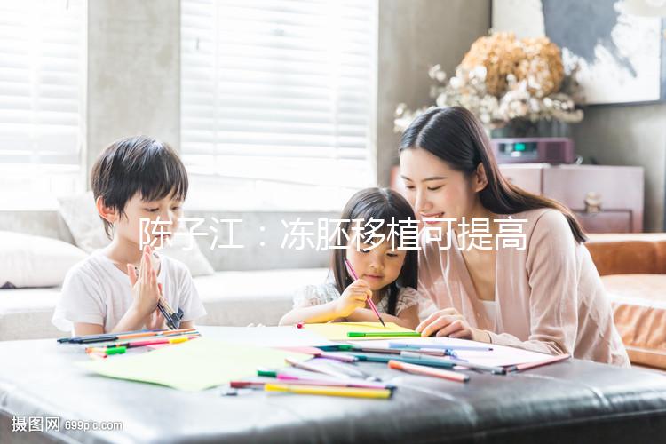 陳子江:凍胚移植可提高試管嬰兒成功率被國際認可