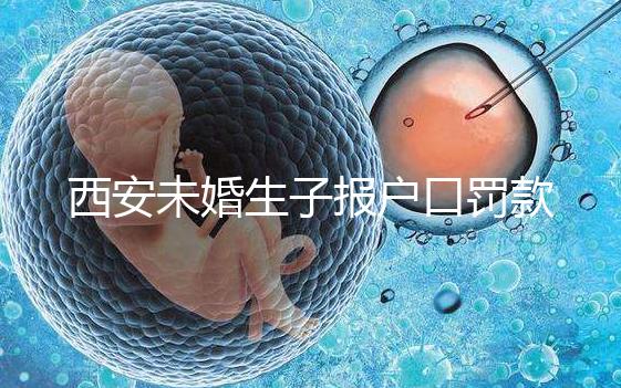 西安未婚生子報戶口罰款多少看這，內含再婚遷戶口流程