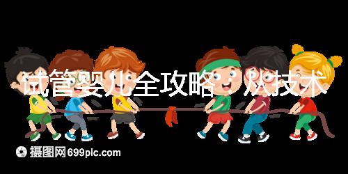 試管嬰兒全攻略：從技術原理到實戰指南，科學認知助你避坑