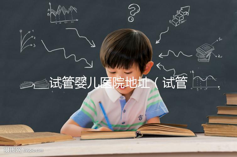 試管嬰兒醫(yī)院地址（試管嬰兒醫(yī)院地址在哪里）