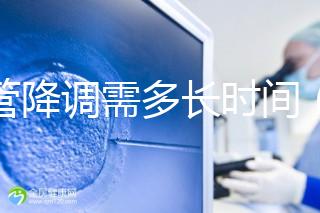 試管降調(diào)需多長時間(試管降調(diào)需多長時間完成)