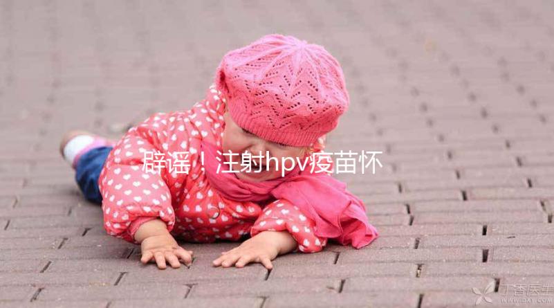 辟謠！注射hpv疫苗懷孕有致畸作用無科學(xué)依據(jù)
