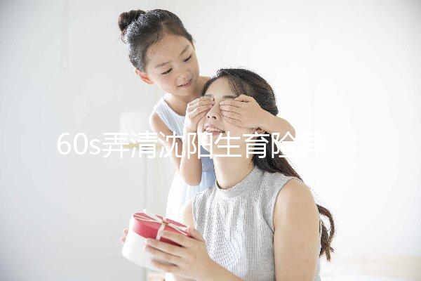 60s弄清沈陽生育險(xiǎn)異地生育怎么操作，這個(gè)關(guān)鍵環(huán)節(jié)別忽略