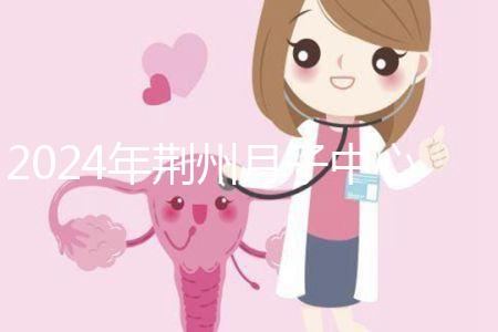 2024年荊州月子中心排行榜來(lái)襲，想知道沙市區(qū)哪個(gè)好看