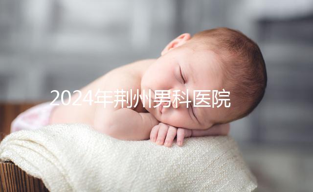 2024年荊州男科醫院排名熬夜整理,看病認可這份榜單