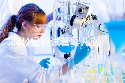 2024盤錦試管嬰兒醫院哪家好，助孕成功率排行告知你真相