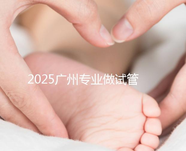 2025廣州專業做試管的機構有哪些？最新醫院前十名排名